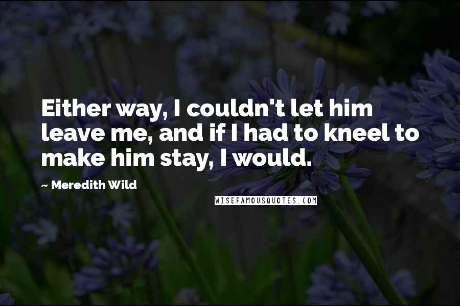 Meredith Wild quotes: Either way, I couldn't let him leave me, and if I had to kneel to make him stay, I would.