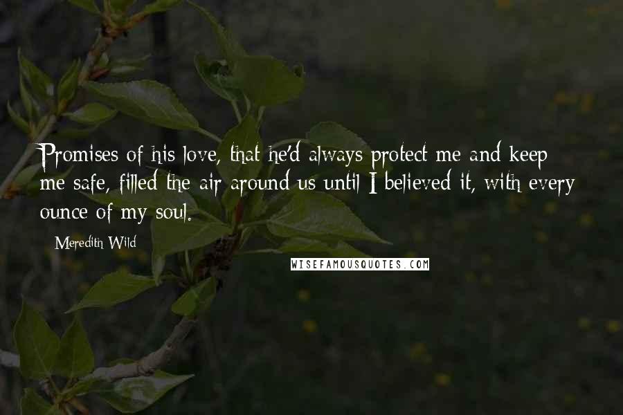 Meredith Wild quotes: Promises of his love, that he'd always protect me and keep me safe, filled the air around us until I believed it, with every ounce of my soul.