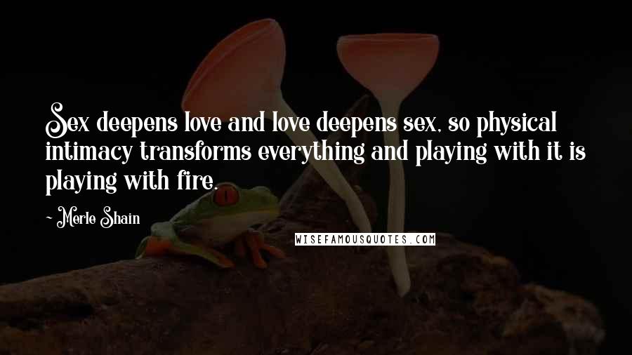Merle Shain quotes: Sex deepens love and love deepens sex, so physical intimacy transforms everything and playing with it is playing with fire. Merle Shain quotes: Sex deepens love and love deepens sex, so physical intimacy transforms everything and playing with it is playing with fire.