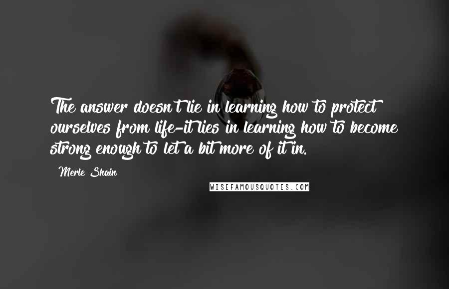 Merle Shain quotes: The answer doesn't lie in learning how to protect ourselves from life-it lies in learning how to become strong enough to let a bit more of it in.