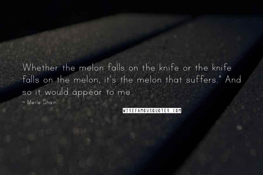 Merle Shain quotes: Whether the melon falls on the knife or the knife falls on the melon, it's the melon that suffers." And so it would appear to me