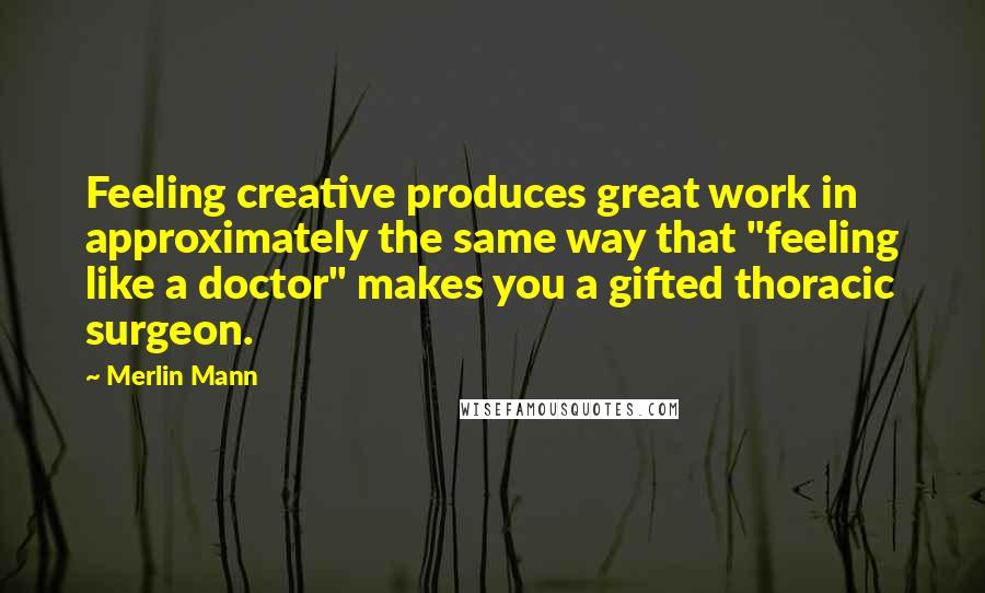 Merlin Mann quotes: Feeling creative produces great work in approximately the same way that "feeling like a doctor" makes you a gifted thoracic surgeon.