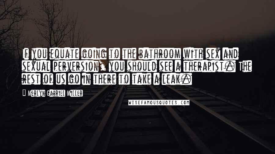 Merlyn Gabriel Miller quotes: If you equate going to the bathroom with sex and sexual perversion, you should see a therapist. The rest of us go in there to take a leak.