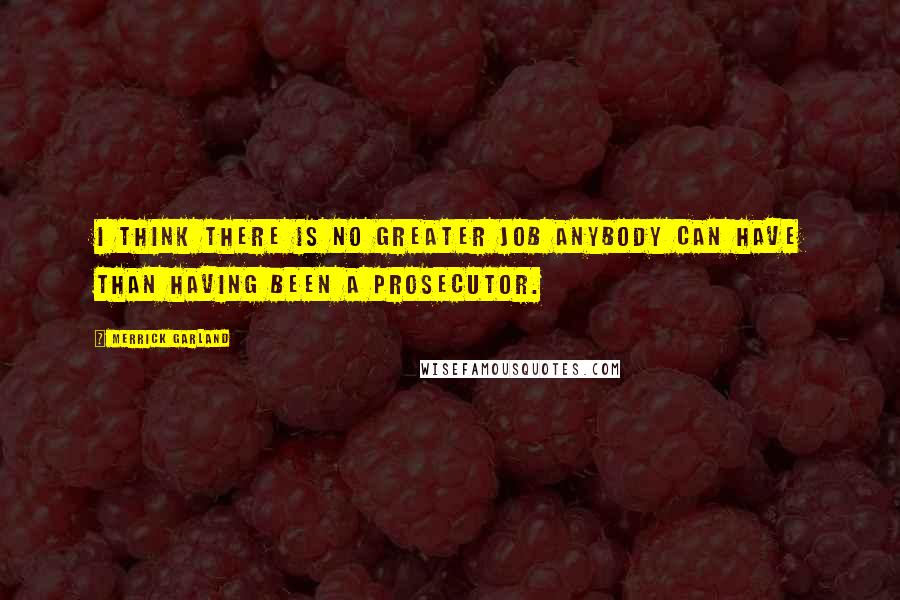 Merrick Garland quotes: I think there is no greater job anybody can have than having been a prosecutor.