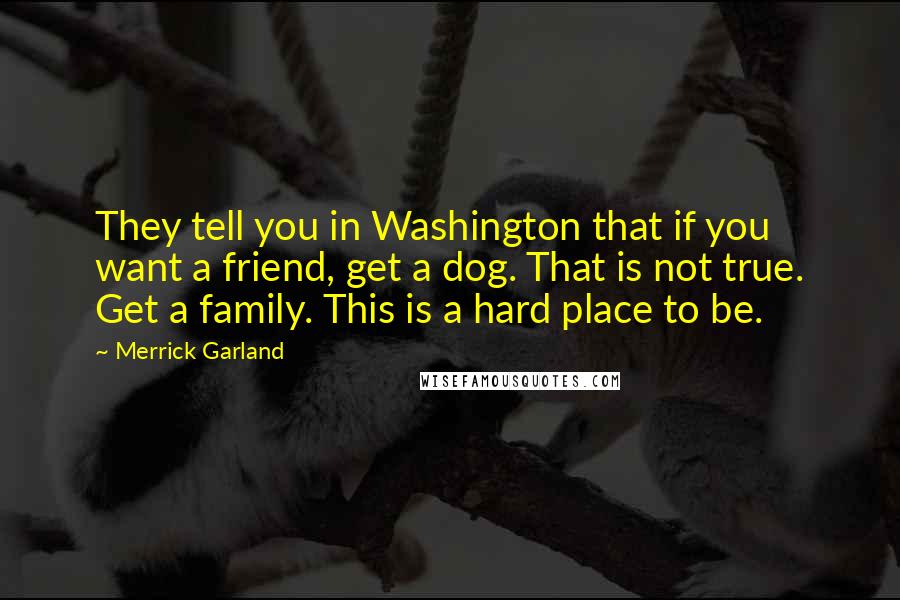 Merrick Garland quotes: They tell you in Washington that if you want a friend, get a dog. That is not true. Get a family. This is a hard place to be. Merrick Garland quotes: They tell you in Washington that if you want a friend, get a dog. That is not true. Get a family. This is a hard place to be.