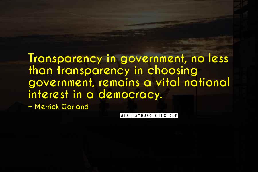 Merrick Garland quotes: Transparency in government, no less than transparency in choosing government, remains a vital national interest in a democracy. Merrick Garland quotes: Transparency in government, no less than transparency in choosing government, remains a vital national interest in a democracy.