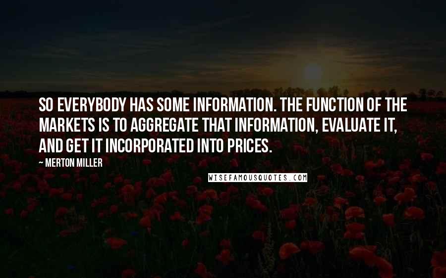 Merton Miller quotes: So everybody has some information. The function of the markets is to aggregate that information, evaluate it, and get it incorporated into prices. Merton Miller quotes: So everybody has some information. The function of the markets is to aggregate that information, evaluate it, and get it incorporated into prices.