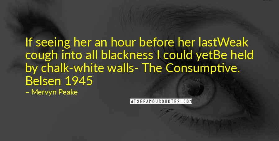 Mervyn Peake quotes: If seeing her an hour before her lastWeak cough into all blackness I could yetBe held by chalk-white walls- The Consumptive. Belsen 1945