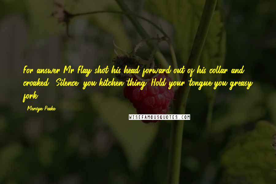 Mervyn Peake quotes: For answer Mr Flay shot his head forward out of his collar and croaked, 'Silence! you kitchen thing. Hold your tongue you greasy fork.