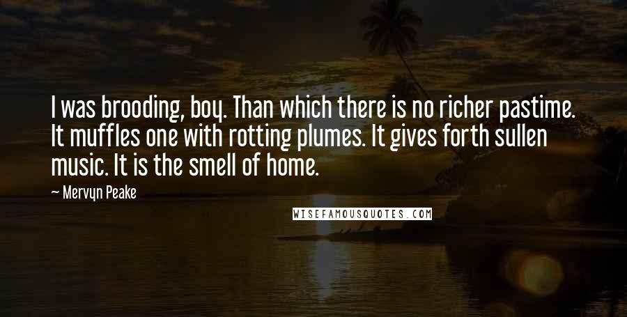 Mervyn Peake quotes: I was brooding, boy. Than which there is no richer pastime. It muffles one with rotting plumes. It gives forth sullen music. It is the smell of home.