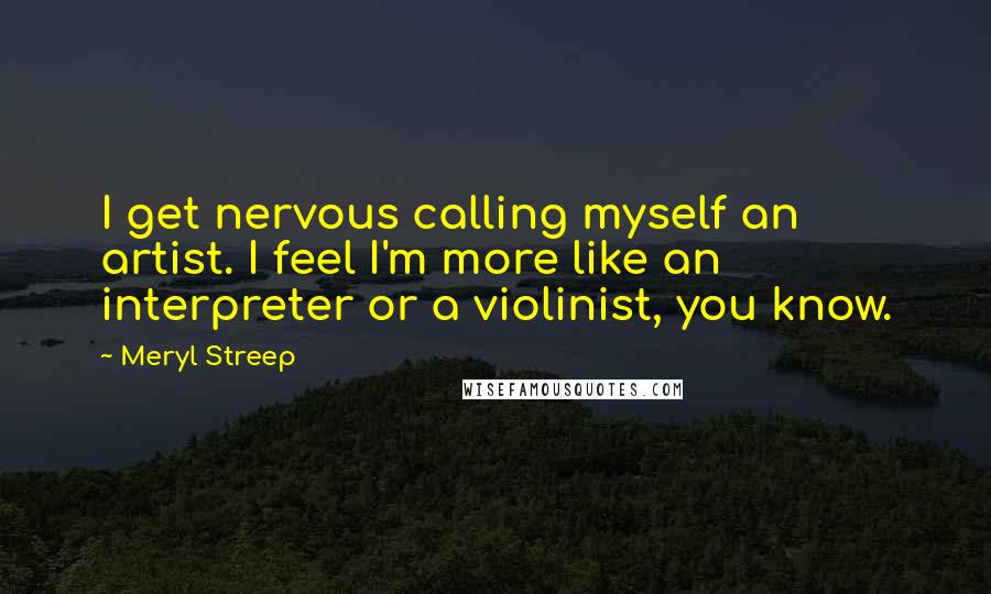 Meryl Streep quotes: I get nervous calling myself an artist. I feel I'm more like an interpreter or a violinist, you know.