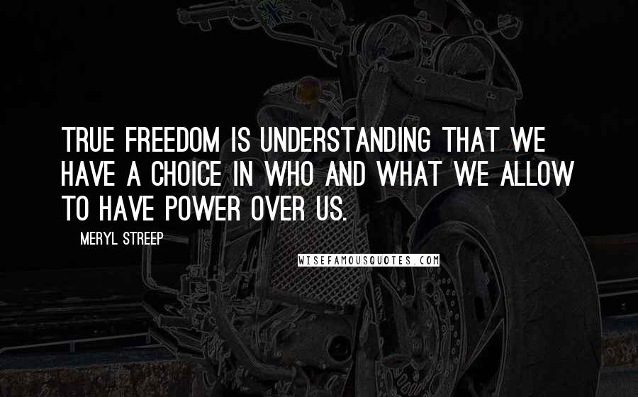 Meryl Streep quotes: True freedom is understanding that we have a choice in who and what we allow to have power over us.