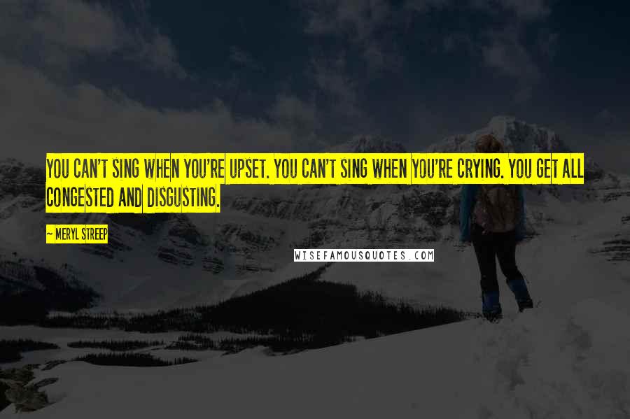 Meryl Streep quotes: You can't sing when you're upset. You can't sing when you're crying. You get all congested and disgusting.