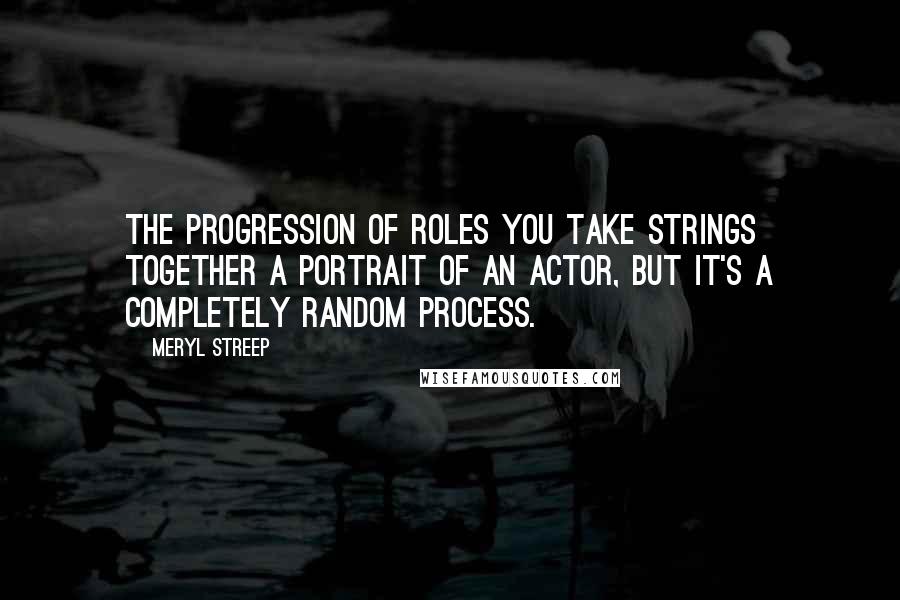 Meryl Streep quotes: The progression of roles you take strings together a portrait of an actor, but it's a completely random process.