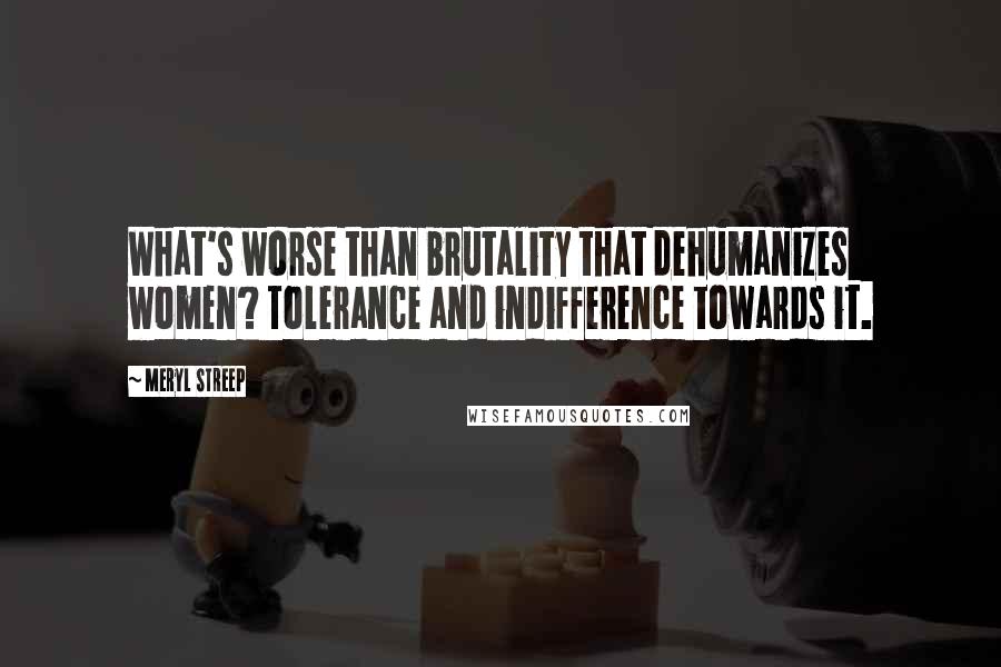 Meryl Streep quotes: What's worse than brutality that dehumanizes women? Tolerance and indifference towards it.