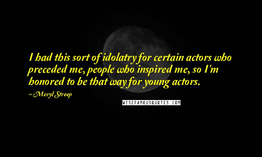 Meryl Streep quotes: I had this sort of idolatry for certain actors who preceded me, people who inspired me, so I'm honored to be that way for young actors.