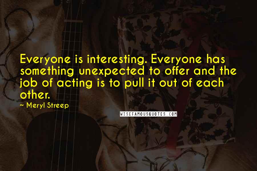 Meryl Streep quotes: Everyone is interesting. Everyone has something unexpected to offer and the job of acting is to pull it out of each other.