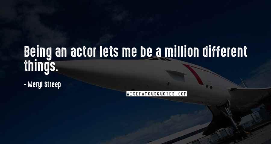 Meryl Streep quotes: Being an actor lets me be a million different things.