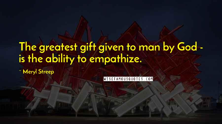 Meryl Streep quotes: The greatest gift given to man by God - is the ability to empathize.