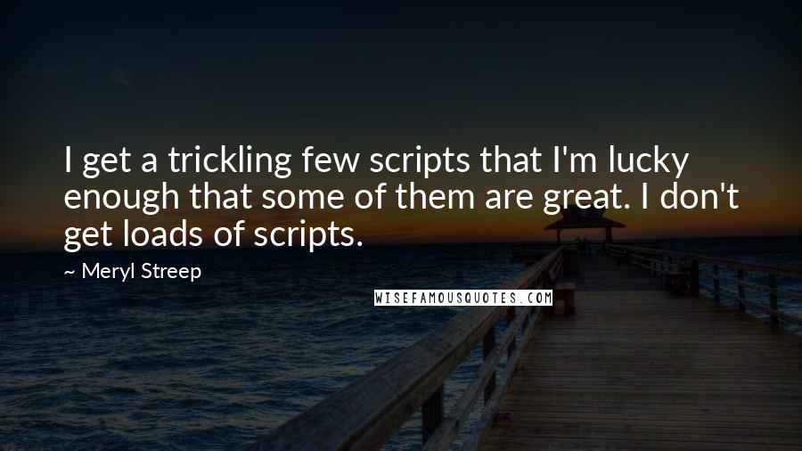 Meryl Streep quotes: I get a trickling few scripts that I'm lucky enough that some of them are great. I don't get loads of scripts.
