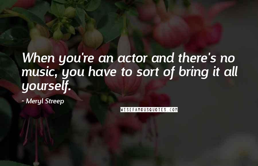 Meryl Streep quotes: When you're an actor and there's no music, you have to sort of bring it all yourself.