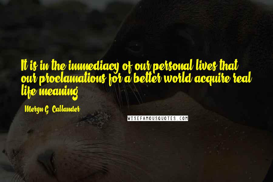 Meryn G. Callander quotes: It is in the immediacy of our personal lives that our proclamations for a better world acquire real life meaning. Meryn G. Callander quotes: It is in the immediacy of our personal lives that our proclamations for a better world acquire real life meaning.