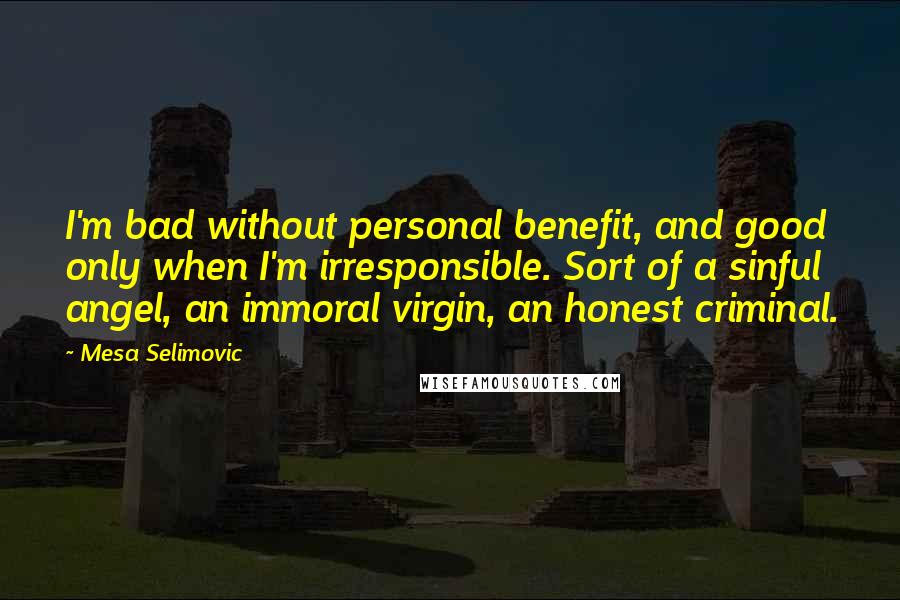 Mesa Selimovic quotes: I'm bad without personal benefit, and good only when I'm irresponsible. Sort of a sinful angel, an immoral virgin, an honest criminal. Mesa Selimovic quotes: I'm bad without personal benefit, and good only when I'm irresponsible. Sort of a sinful angel, an immoral virgin, an honest criminal.