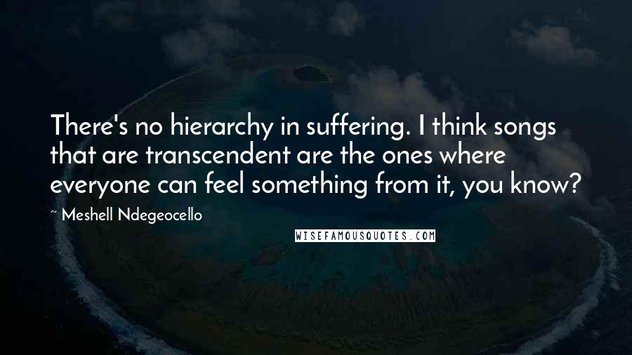 Meshell Ndegeocello quotes: There's no hierarchy in suffering. I think songs that are transcendent are the ones where everyone can feel something from it, you know?