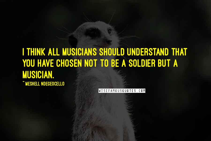 Meshell Ndegeocello quotes: I think all musicians should understand that you have chosen not to be a soldier but a musician.