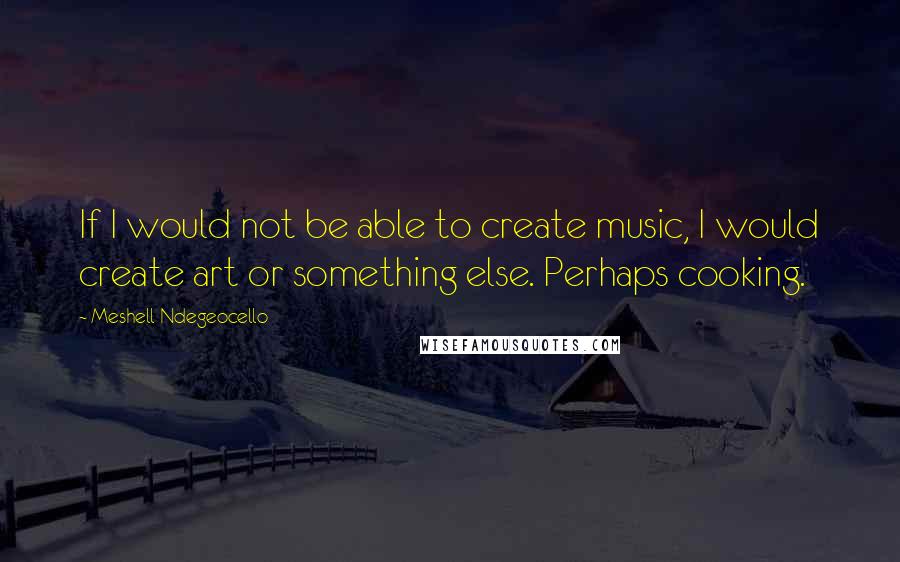 Meshell Ndegeocello quotes: If I would not be able to create music, I would create art or something else. Perhaps cooking.