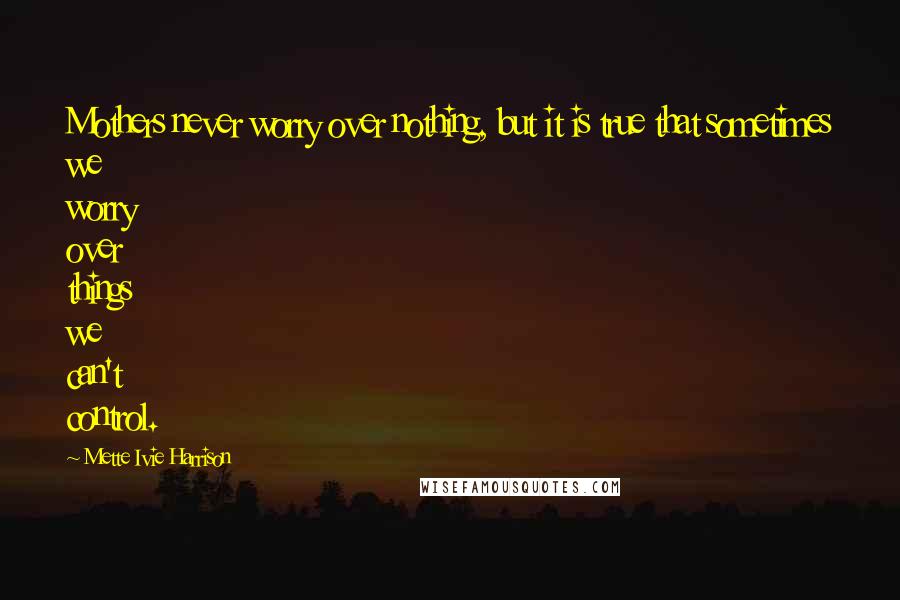 Mette Ivie Harrison quotes: Mothers never worry over nothing, but it is true that sometimes we worry over things we can't control. Mette Ivie Harrison quotes: Mothers never worry over nothing, but it is true that sometimes we worry over things we can't control.