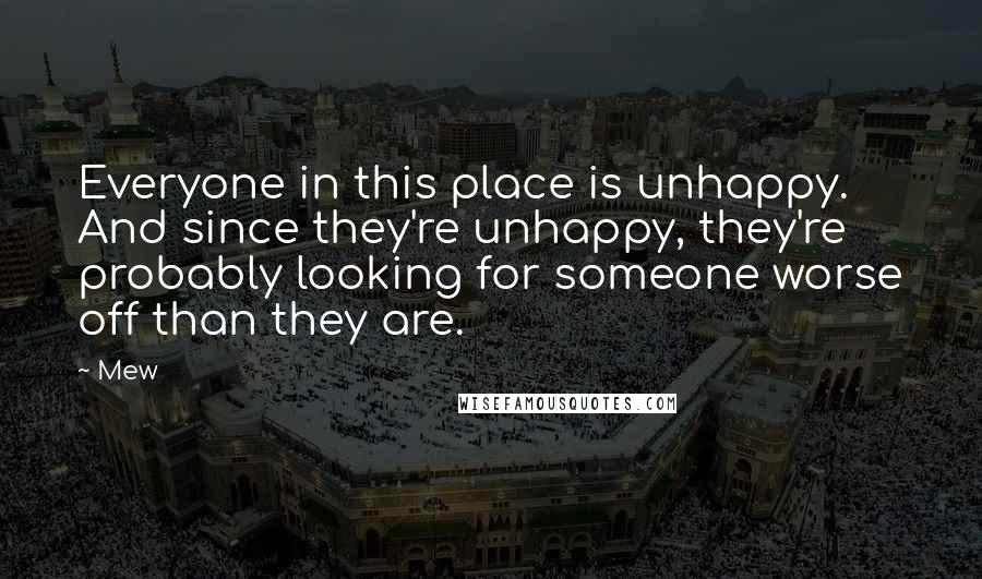 Mew quotes: Everyone in this place is unhappy. And since they're unhappy, they're probably looking for someone worse off than they are. Mew quotes: Everyone in this place is unhappy. And since they're unhappy, they're probably looking for someone worse off than they are.