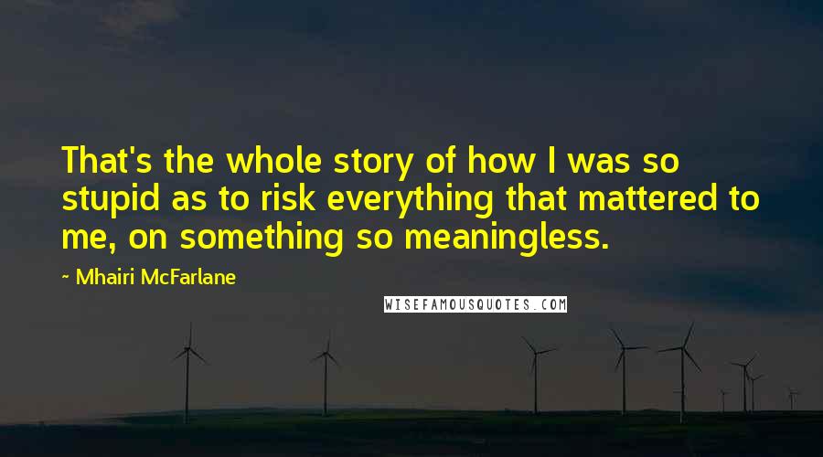 Mhairi McFarlane quotes: That's the whole story of how I was so stupid as to risk everything that mattered to me, on something so meaningless.