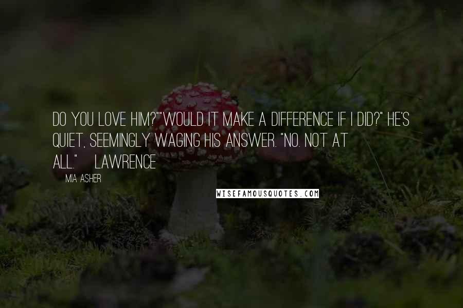 Mia Asher quotes: Do you love him?""Would it make a difference if I did?" He's quiet, seemingly waging his answer. "No. Not at all."~Lawrence