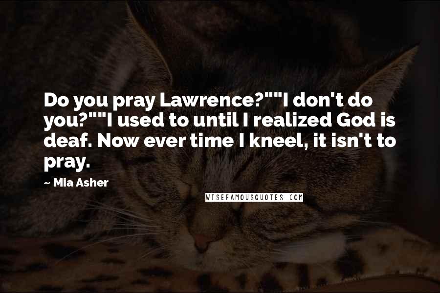 Mia Asher quotes: Do you pray Lawrence?""I don't do you?""I used to until I realized God is deaf. Now ever time I kneel, it isn't to pray.