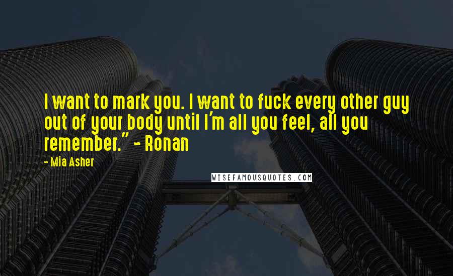 Mia Asher quotes: I want to mark you. I want to fuck every other guy out of your body until I'm all you feel, all you remember." ~ Ronan