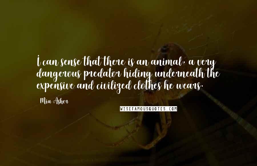 Mia Asher quotes: I can sense that there is an animal, a very dangerous predator hiding underneath the expensive and civilized clothes he wears. Mia Asher quotes: I can sense that there is an animal, a very dangerous predator hiding underneath the expensive and civilized clothes he wears.