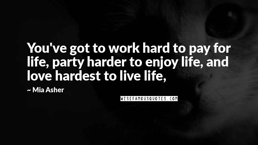 Mia Asher quotes: You've got to work hard to pay for life, party harder to enjoy life, and love hardest to live life,