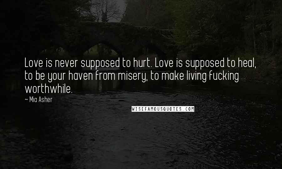 Mia Asher quotes: Love is never supposed to hurt. Love is supposed to heal, to be your haven from misery, to make living fucking worthwhile.