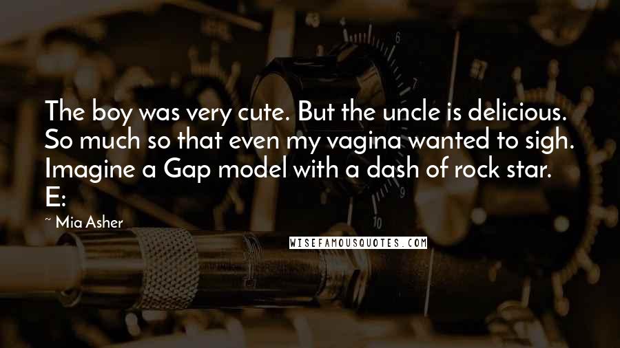 Mia Asher quotes: The boy was very cute. But the uncle is delicious. So much so that even my vagina wanted to sigh. Imagine a Gap model with a dash of rock star. Mia Asher quotes: The boy was very cute. But the uncle is delicious. So much so that even my vagina wanted to sigh. Imagine a Gap model with a dash of rock star.