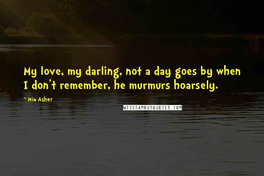 Mia Asher quotes: My love, my darling, not a day goes by when I don't remember, he murmurs hoarsely.