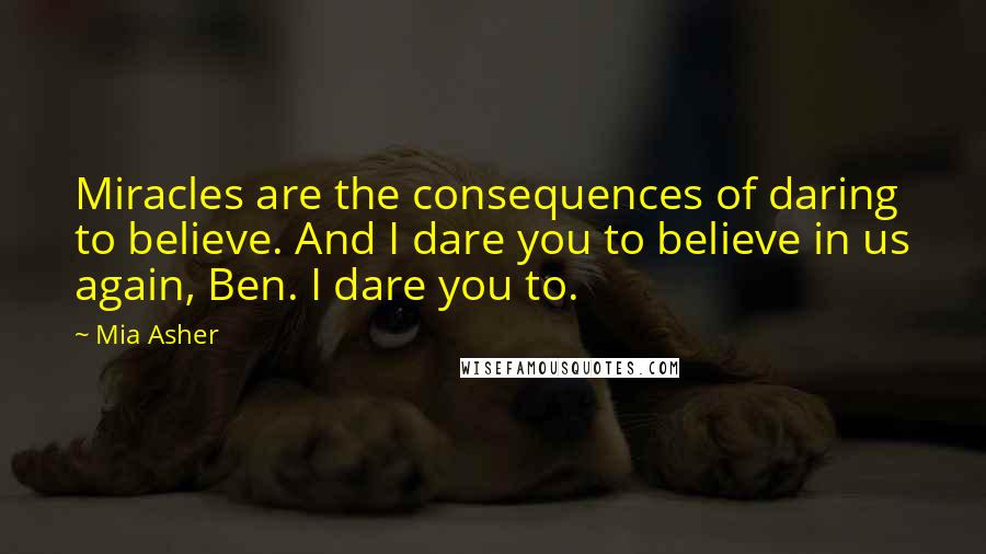 Mia Asher quotes: Miracles are the consequences of daring to believe. And I dare you to believe in us again, Ben. I dare you to. Mia Asher quotes: Miracles are the consequences of daring to believe. And I dare you to believe in us again, Ben. I dare you to.
