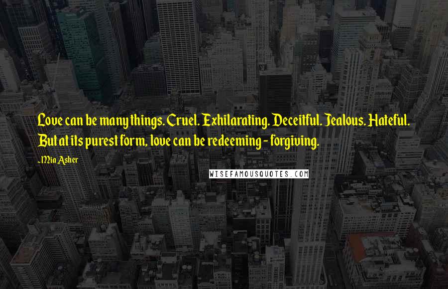 Mia Asher quotes: Love can be many things. Cruel. Exhilarating. Deceitful. Jealous. Hateful. But at its purest form, love can be redeeming - forgiving.