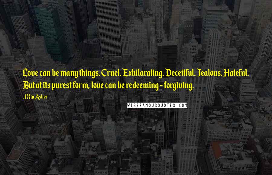 Mia Asher quotes: Love can be many things. Cruel. Exhilarating. Deceitful. Jealous. Hateful. But at its purest form, love can be redeeming - forgiving. Mia Asher quotes: Love can be many things. Cruel. Exhilarating. Deceitful. Jealous. Hateful. But at its purest form, love can be redeeming - forgiving.