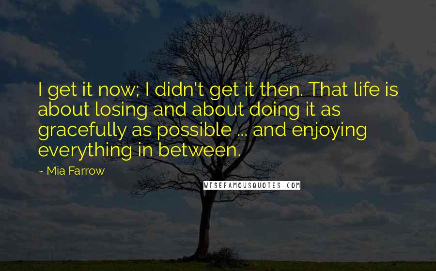 Mia Farrow quotes: I get it now; I didn't get it then. That life is about losing and about doing it as gracefully as possible ... and enjoying everything in between.