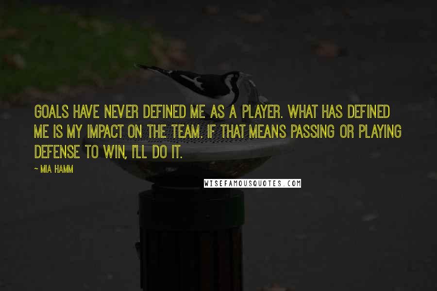 Mia Hamm quotes: Goals have never defined me as a player. What has defined me is my impact on the team. If that means passing or playing defense to win, I'll do it.