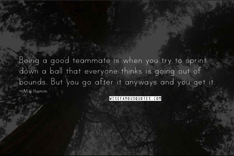 Mia Hamm quotes: Being a good teammate is when you try to sprint down a ball that everyone thinks is going out of bounds. But you go after it anyways and you get