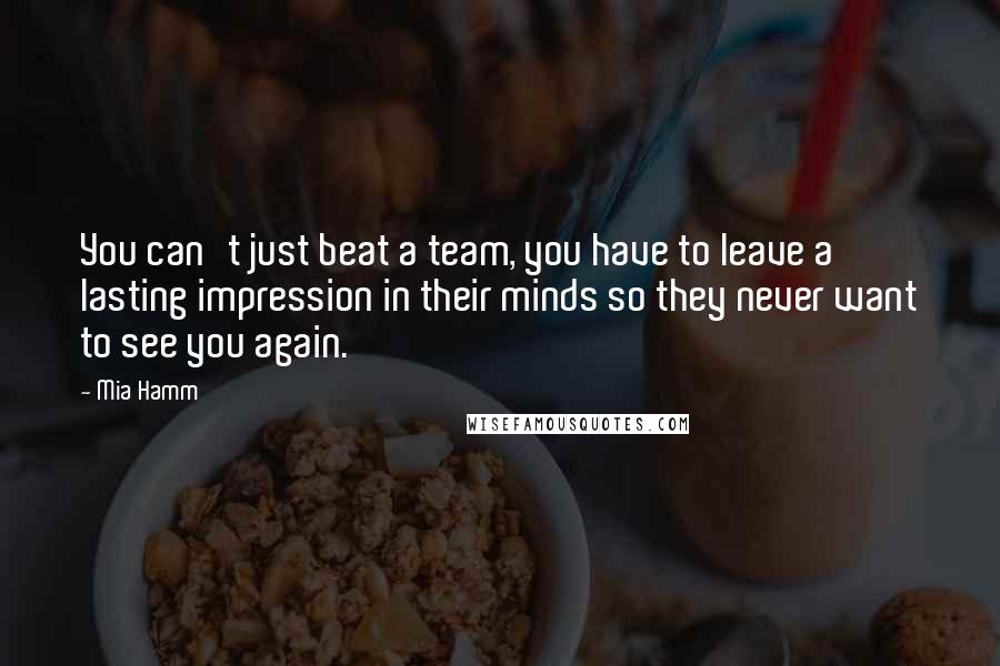 Mia Hamm quotes: You can't just beat a team, you have to leave a lasting impression in their minds so they never want to see you again.