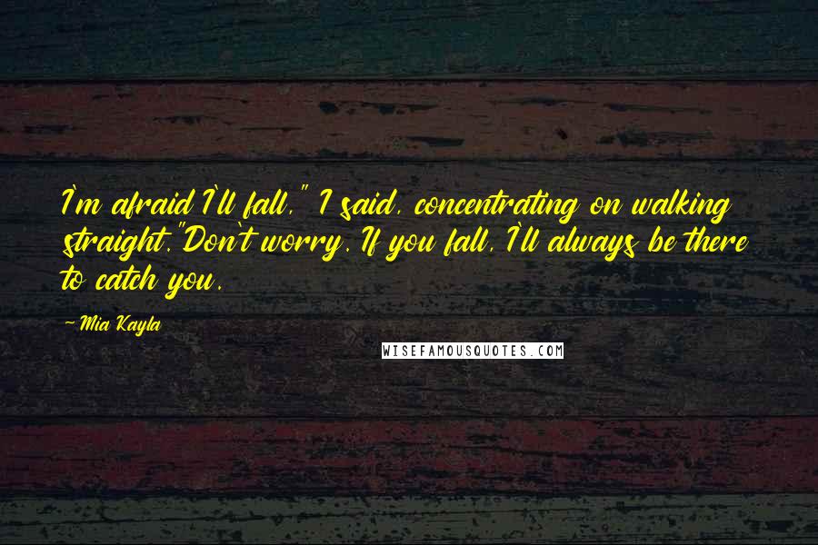 Mia Kayla quotes: I'm afraid I'll fall," I said, concentrating on walking straight."Don't worry. If you fall, I'll always be there to catch you.