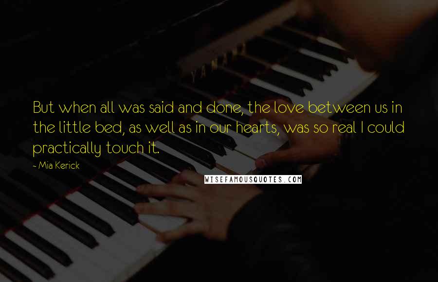 Mia Kerick quotes: But when all was said and done, the love between us in the little bed, as well as in our hearts, was so real I could practically touch it.